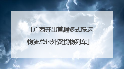 广西开出首趟多式联运物流总包外贸货物列车