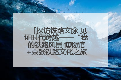 探访铁路文脉 见证时代跨越——“我的铁路风景·博物馆+京张铁路文化之旅”活动在京启动