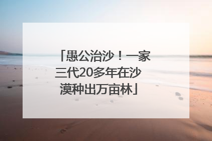 愚公治沙！一家三代20多年在沙漠种出万亩林