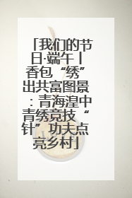 我们的节日·端午丨香包“绣”出共富图景：青海湟中青绣竞技“针”功夫点亮乡村