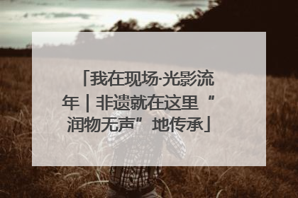 我在现场·光影流年｜非遗就在这里“润物无声”地传承