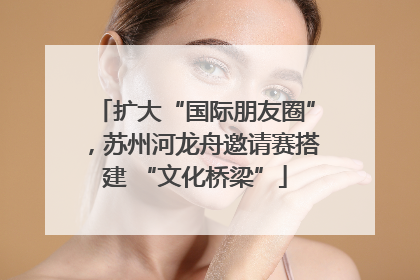 扩大“国际朋友圈”，苏州河龙舟邀请赛搭建 “文化桥梁”