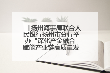 扬州海事局联合人民银行扬州市分行举办“深化产金融合 赋能产业链高质量发展”共建联学活动