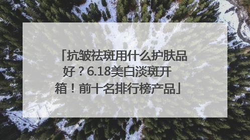 抗皱祛斑用什么护肤品好？6.18美白淡斑开箱！前十名排行榜产品