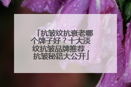 抗皱纹抗衰老哪个牌子好？十大淡纹抗皱品牌推荐，抗皱秘籍大公开