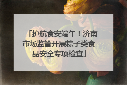 护航食安端午！济南市场监管开展粽子类食品安全专项检查