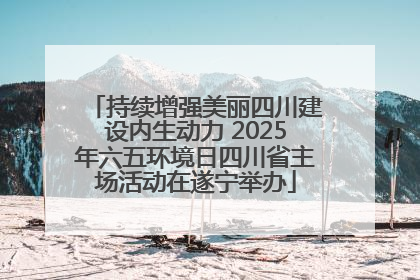 持续增强美丽四川建设内生动力 2025年六五环境日四川省主场活动在遂宁举办