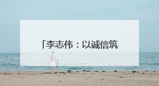 李志伟：以诚信筑基 用匠心领航