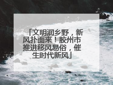 文明润乡野，新风扑面来！胶州市推进移风易俗，催生时代新风