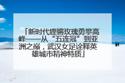 新时代铿锵玫瑰勇攀高峰——从“五连冠”到亚洲之巅，武汉女足诠释英雄城市精神特质
