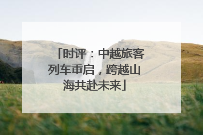 时评：中越旅客列车重启，跨越山海共赴未来