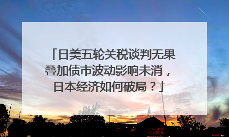 日美五轮关税谈判无果叠加债市波动影响未消，日本经济如何破局？