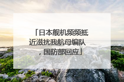 日本舰机频频抵近滋扰我航母编队，国防部回应