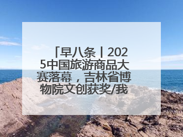 早八条丨2025中国旅游商品大赛落幕，吉林省博物院文创获奖/我国职业本科高校加速扩容
