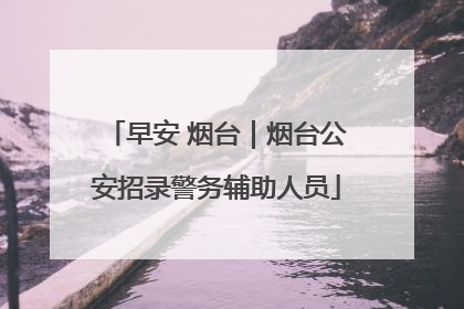 早安 烟台｜烟台公安招录警务辅助人员