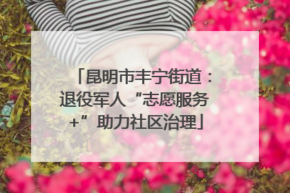 昆明市丰宁街道：退役军人“志愿服务+”助力社区治理