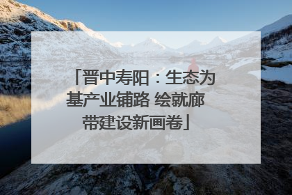 晋中寿阳：生态为基产业铺路 绘就廊带建设新画卷