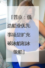 普京：俄造船业优先事项是扩充破冰船和冰级船