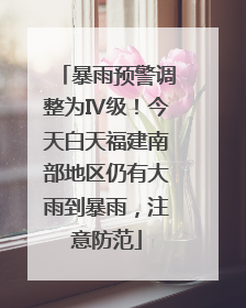 暴雨预警调整为Ⅳ级！今天白天福建南部地区仍有大雨到暴雨，注意防范