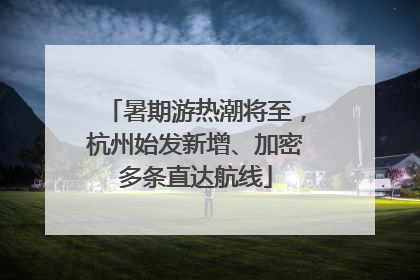 暑期游热潮将至，杭州始发新增、加密多条直达航线