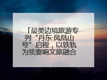 最美边境旅游专列“丹东·凤凰山号”启程，以铁轨为弦奏响文旅融合新乐章