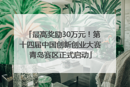 最高奖励30万元！第十四届中国创新创业大赛青岛赛区正式启动