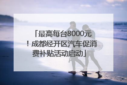 最高每台8000元！成都经开区汽车促消费补贴活动启动