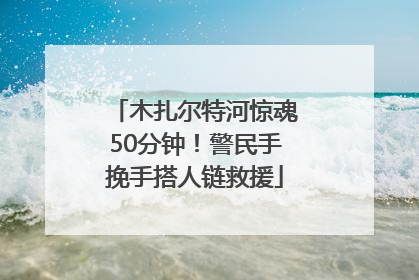 木扎尔特河惊魂50分钟！警民手挽手搭人链救援