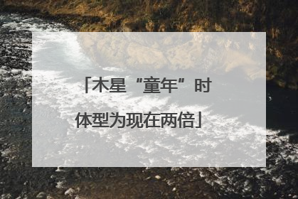木星“童年”时体型为现在两倍