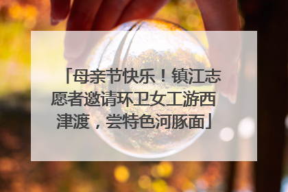 母亲节快乐！镇江志愿者邀请环卫女工游西津渡，尝特色河豚面