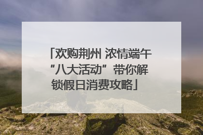 欢购荆州 浓情端午 “八大活动”带你解锁假日消费攻略
