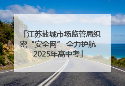 江苏盐城市场监管局织密“安全网” 全力护航2025年高中考
