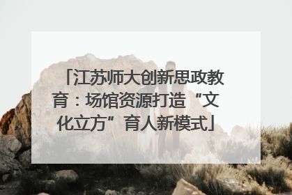 江苏师大创新思政教育：场馆资源打造“文化立方”育人新模式