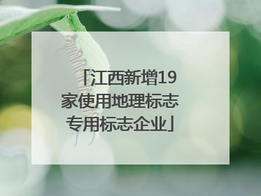江西新增19家使用地理标志专用标志企业
