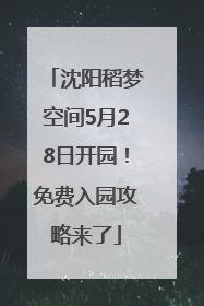 沈阳稻梦空间5月28日开园！免费入园攻略来了