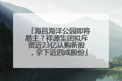 海昌海洋公园即将易主？祥源集团拟斥资近23亿认购新股，拿下近四成股份