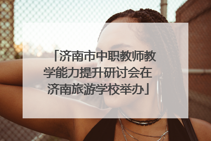 济南市中职教师教学能力提升研讨会在济南旅游学校举办