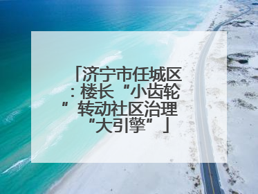 济宁市任城区:楼长“小齿轮”转动社区治理“大引擎”