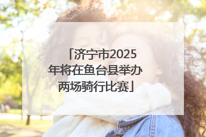 济宁市2025年将在鱼台县举办两场骑行比赛
