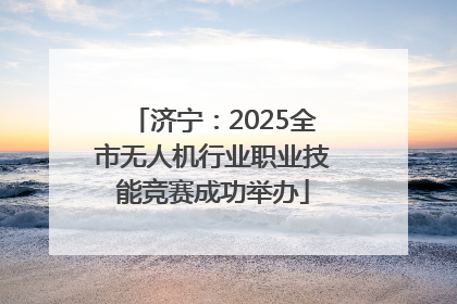 济宁：2025全市无人机行业职业技能竞赛成功举办