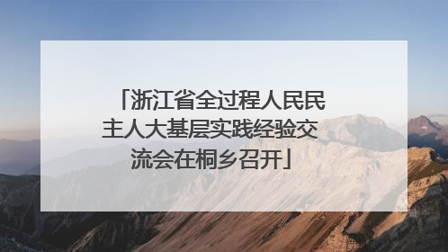 浙江省全过程人民民主人大基层实践经验交流会在桐乡召开