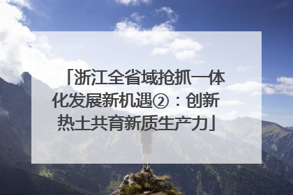 浙江全省域抢抓一体化发展新机遇②：创新热土共育新质生产力
