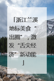 浙江兰溪地标美食“出圈”，激发“舌尖经济”新动能