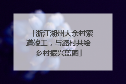 浙江湖州大余村索道竣工,与潞村共绘乡村振兴蓝图