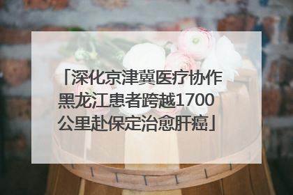 深化京津冀医疗协作 黑龙江患者跨越1700公里赴保定治愈肝癌