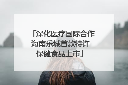 深化医疗国际合作 海南乐城首款特许保健食品上市