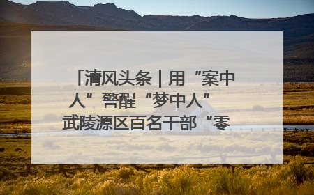 清风头条｜用“案中人”警醒“梦中人” 武陵源区百名干部“零距离”接受警示教育
