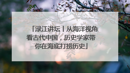 渌江讲坛丨从海洋视角看古代中国，历史学家带你在海底打捞历史