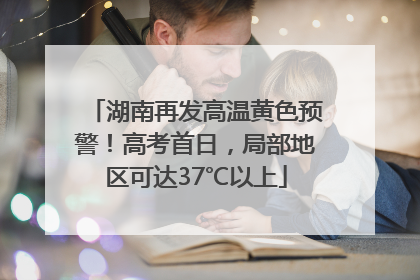 湖南再发高温黄色预警！高考首日，局部地区可达37℃以上