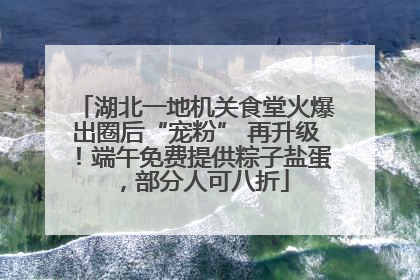 湖北一地机关食堂火爆出圈后“宠粉” 再升级！端午免费提供粽子盐蛋，部分人可八折